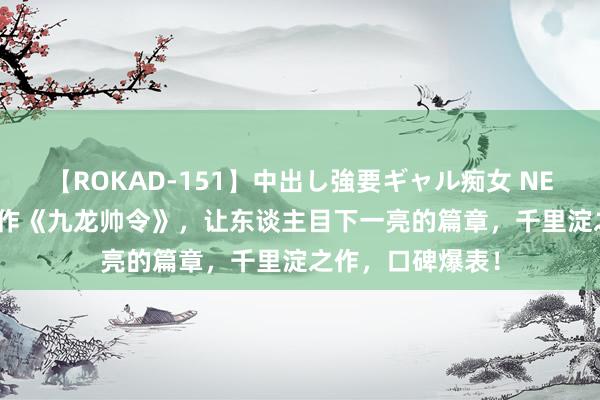 【ROKAD-151】中出し強要ギャル痴女 NEO 4時間 口碑神作《九龙帅令》，让东谈主目下一亮的篇章，千里淀之作，口碑爆表！
