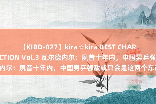 【KIBD-027】kira☆kira BEST CHARISMA☆MODEL☆COLLECTION Vol.3 瓦尔德内尔：夙昔十年内，中国男乒强敌或只会是这两个东谈主！