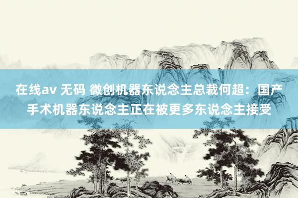 在线av 无码 微创机器东说念主总裁何超：国产手术机器东说念主正在被更多东说念主接受