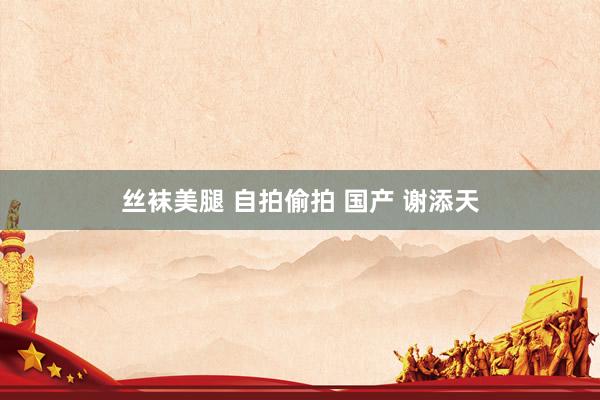 丝袜美腿 自拍偷拍 国产 谢添天