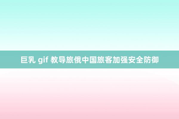 巨乳 gif 教导旅俄中国旅客加强安全防御