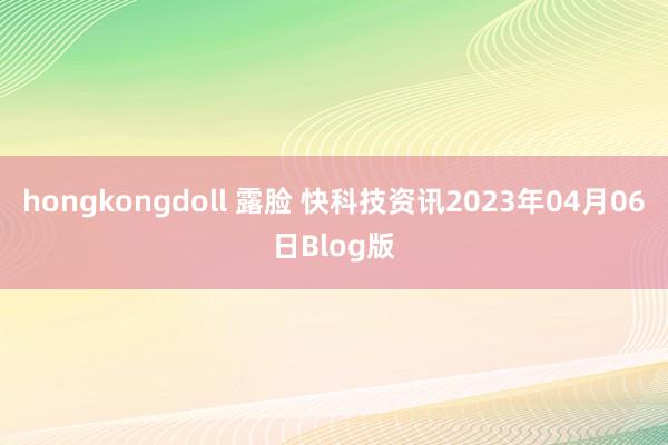 hongkongdoll 露脸 快科技资讯2023年04月06日Blog版