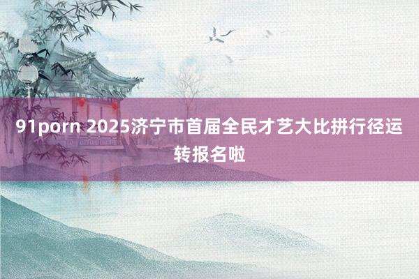 91porn 2025济宁市首届全民才艺大比拼行径运转报名啦