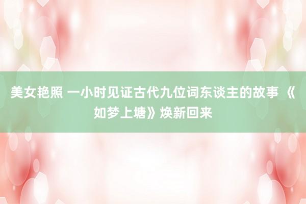 美女艳照 一小时见证古代九位词东谈主的故事 《如梦上塘》焕新回来