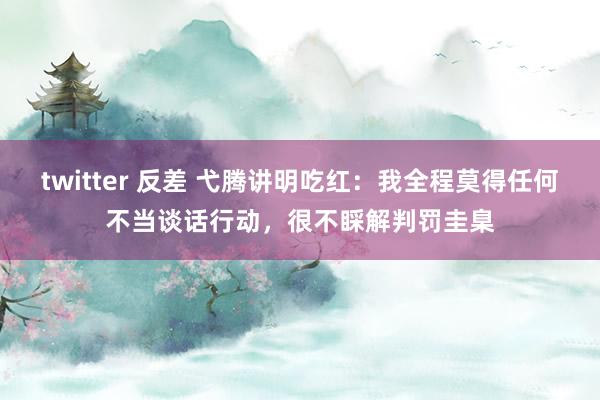twitter 反差 弋腾讲明吃红：我全程莫得任何不当谈话行动，很不睬解判罚圭臬