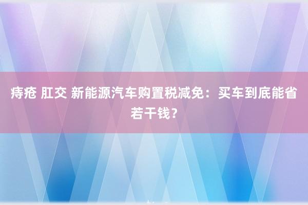 痔疮 肛交 新能源汽车购置税减免：买车到底能省若干钱？