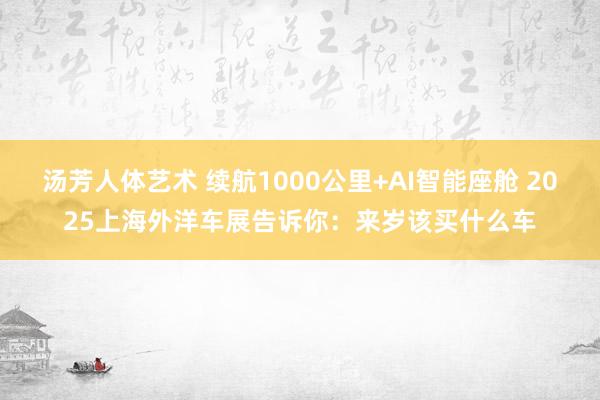 汤芳人体艺术 续航1000公里+AI智能座舱 2025上海外洋车展告诉你：来岁该买什么车