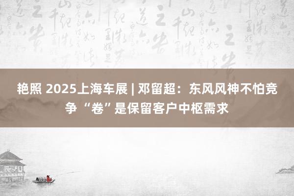 艳照 2025上海车展 | 邓留超：东风风神不怕竞争 “卷”是保留客户中枢需求