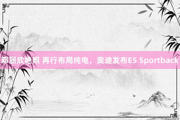 邓丽欣艳照 再行布局纯电，奥迪发布E5 Sportback