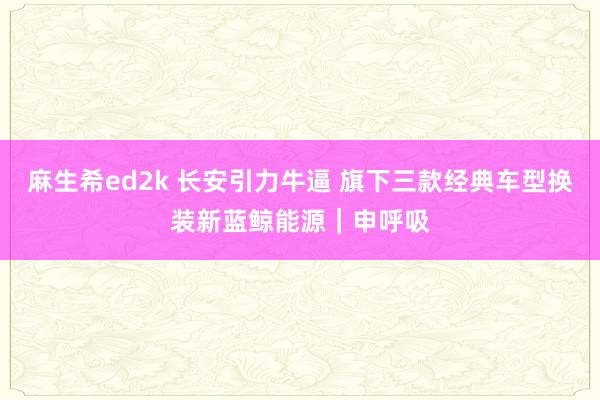麻生希ed2k 长安引力牛逼 旗下三款经典车型换装新蓝鲸能源｜申呼吸