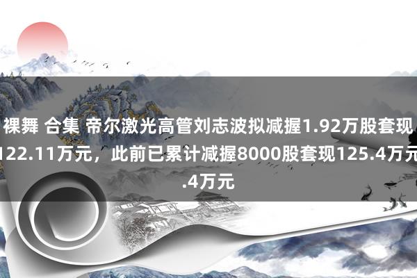 裸舞 合集 帝尔激光高管刘志波拟减握1.92万股套现122.11万元，此前已累计减握8000股套现125.4万元