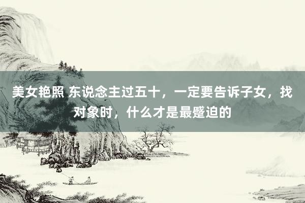 美女艳照 东说念主过五十，一定要告诉子女，找对象时，什么才是最蹙迫的