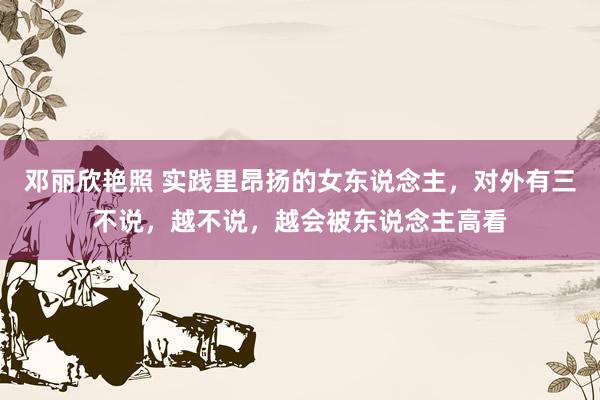 邓丽欣艳照 实践里昂扬的女东说念主，对外有三不说，越不说，越会被东说念主高看