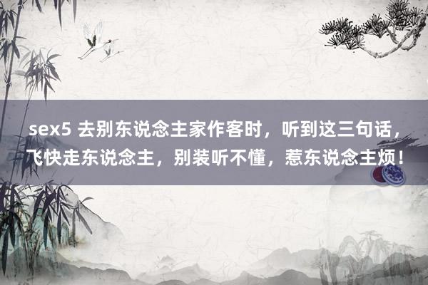sex5 去别东说念主家作客时，听到这三句话，飞快走东说念主，别装听不懂，惹东说念主烦！