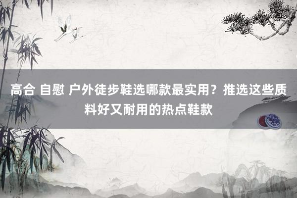 高合 自慰 户外徒步鞋选哪款最实用？推选这些质料好又耐用的热点鞋款