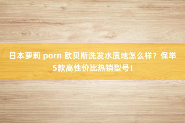 日本萝莉 porn 欧贝斯洗发水质地怎么样？保举5款高性价比热销型号！