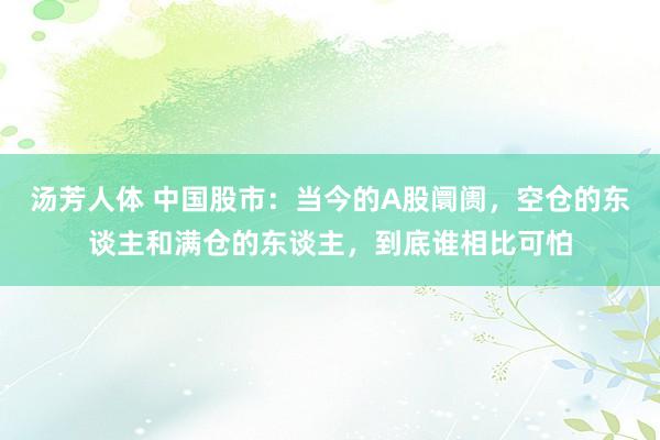 汤芳人体 中国股市：当今的A股阛阓，空仓的东谈主和满仓的东谈主，到底谁相比可怕