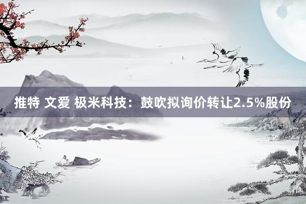 推特 文爱 极米科技：鼓吹拟询价转让2.5%股份