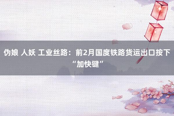 伪娘 人妖 工业丝路：前2月国度铁路货运出口按下“加快键”
