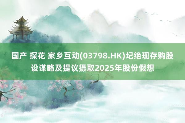 国产 探花 家乡互动(03798.HK)圮绝现存购股设谋略及提议摄取2025年股份假想