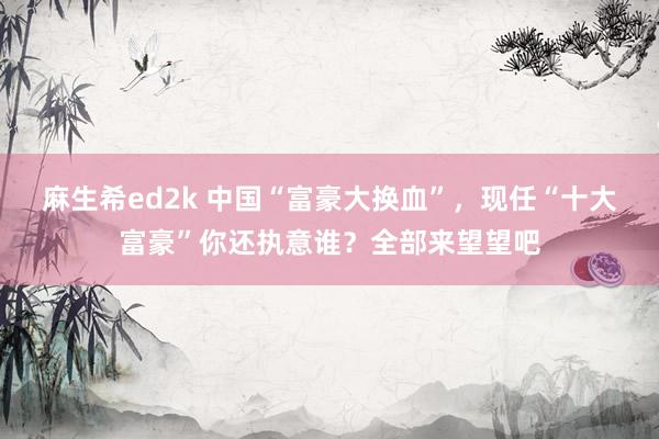 麻生希ed2k 中国“富豪大换血”，现任“十大富豪”你还执意谁？全部来望望吧
