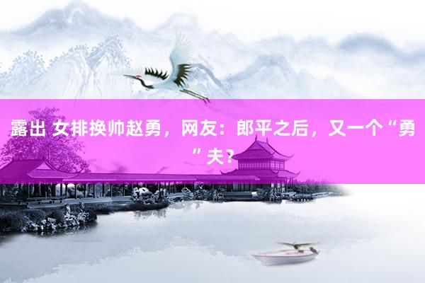 露出 女排换帅赵勇，网友：郎平之后，又一个“勇”夫？