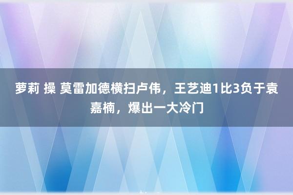 萝莉 操 莫雷加德横扫卢伟，王艺迪1比3负于袁嘉楠，爆出一大冷门