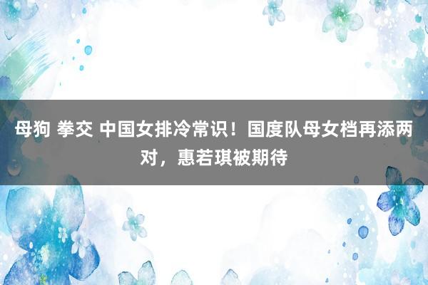 母狗 拳交 中国女排冷常识！国度队母女档再添两对，惠若琪被期待