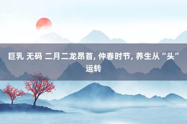 巨乳 无码 二月二龙昂首， 仲春时节， 养生从“头”运转
