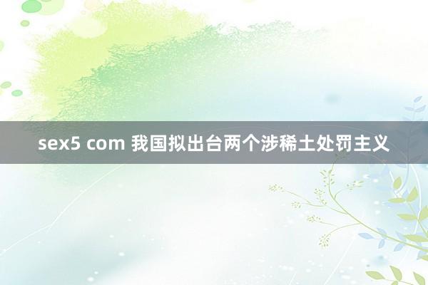 sex5 com 我国拟出台两个涉稀土处罚主义