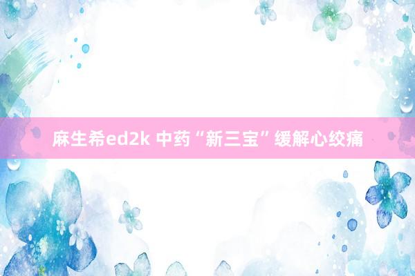 麻生希ed2k 中药“新三宝”缓解心绞痛