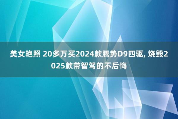 美女艳照 20多万买2024款腾势D9四驱， 烧毁2025款带智驾的不后悔