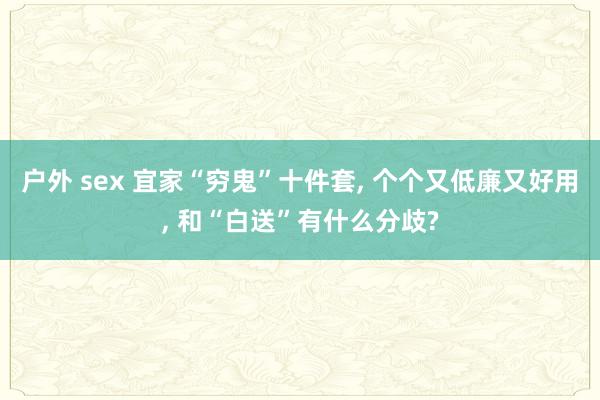 户外 sex 宜家“穷鬼”十件套， 个个又低廉又好用， 和“白送”有什么分歧?