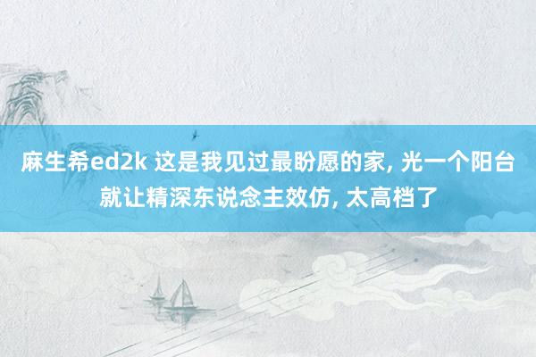 麻生希ed2k 这是我见过最盼愿的家， 光一个阳台就让精深东说念主效仿， 太高档了