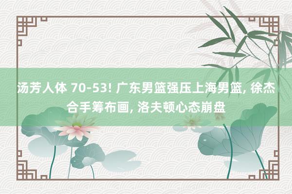 汤芳人体 70-53! 广东男篮强压上海男篮， 徐杰合手筹布画， 洛夫顿心态崩盘