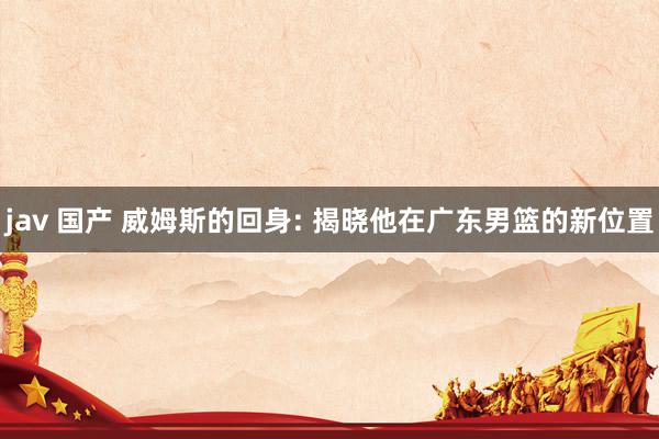 jav 国产 威姆斯的回身: 揭晓他在广东男篮的新位置