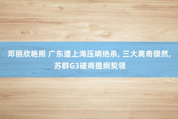 邓丽欣艳照 广东遭上海压哨绝杀， 三大离奇骤然， 苏群G3磋商提纲契领