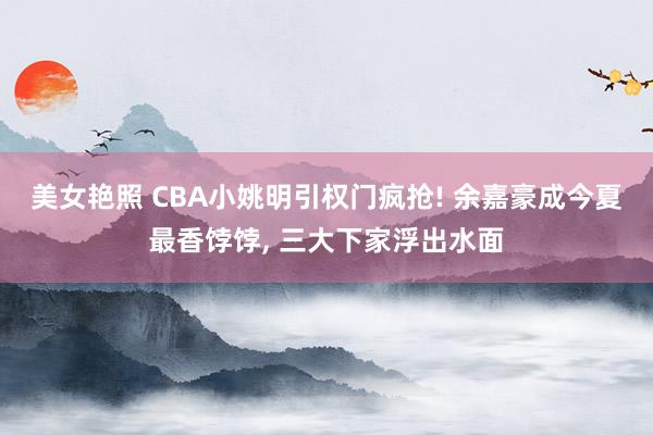 美女艳照 CBA小姚明引权门疯抢! 余嘉豪成今夏最香饽饽， 三大下家浮出水面