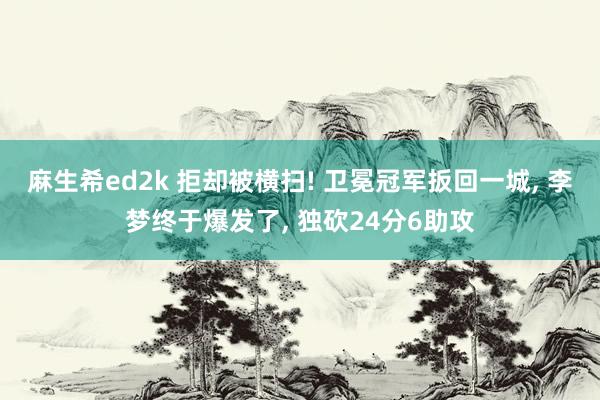 麻生希ed2k 拒却被横扫! 卫冕冠军扳回一城， 李梦终于爆发了， 独砍24分6助攻