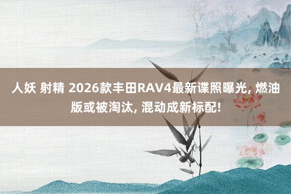 人妖 射精 2026款丰田RAV4最新谍照曝光， 燃油版或被淘汰， 混动成新标配!
