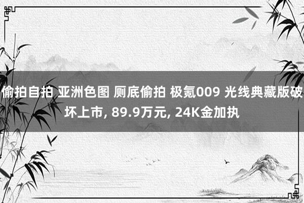 偷拍自拍 亚洲色图 厕底偷拍 极氪009 光线典藏版破坏上市， 89.9万元， 24K金加执