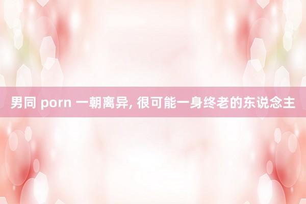 男同 porn 一朝离异， 很可能一身终老的东说念主