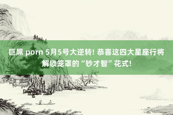 巨屌 porn 5月5号大逆转! 恭喜这四大星座行将解锁笼罩的“钞才智”花式!