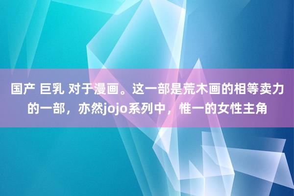 国产 巨乳 对于漫画。这一部是荒木画的相等卖力的一部，亦然jojo系列中，惟一的女性主角