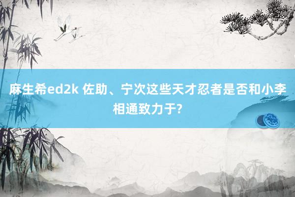 麻生希ed2k 佐助、宁次这些天才忍者是否和小李相通致力于?