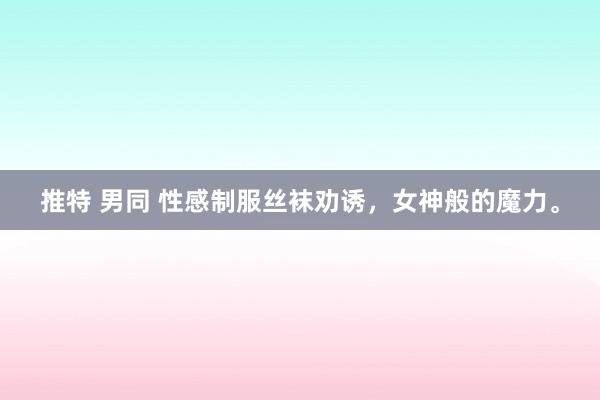 推特 男同 性感制服丝袜劝诱，女神般的魔力。