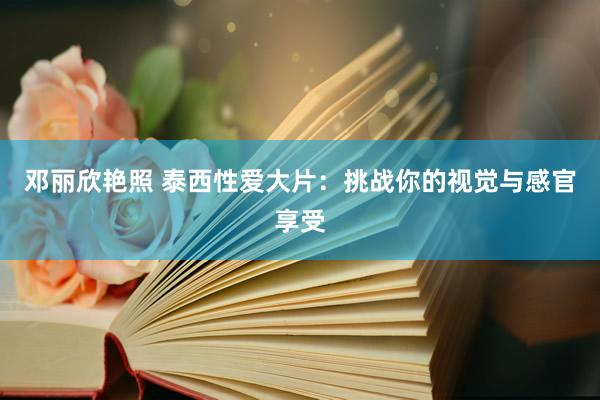 邓丽欣艳照 泰西性爱大片：挑战你的视觉与感官享受