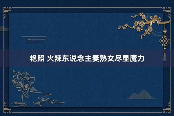 艳照 火辣东说念主妻熟女尽显魔力