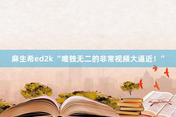 麻生希ed2k “唯独无二的非常视频大逼近！”