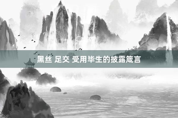 黑丝 足交 受用毕生的披露箴言